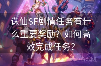 诛仙SF剧情任务有什么重要奖励？如何高效完成任务？