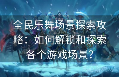 全民乐舞场景探索攻略：如何解锁和探索各个游戏场景？