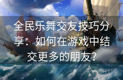 全民乐舞交友技巧分享：如何在游戏中结交更多的朋友？