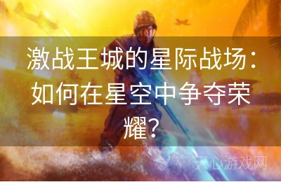 激战王城的星际战场：如何在星空中争夺荣耀？