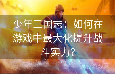 少年三国志：如何在游戏中最大化提升战斗实力？